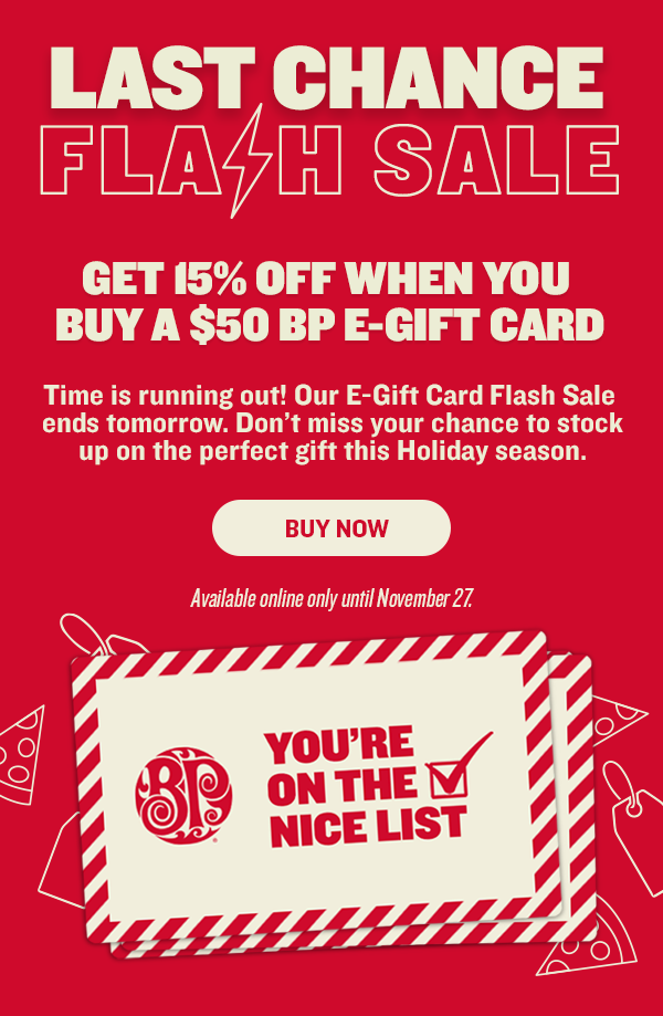 LAST CHANCE FLAGE SALE GET 15% OFF WHEN YOU BUY A $50 BP E-GIFT CARD Time is running out! Our E-Gift Card Flash Sale ends tomorrow. Dont miss your chance to stock up on the perfect gift this Holiday season. BUY NOW Yl AT YOURE i @:3 arc.EEST 